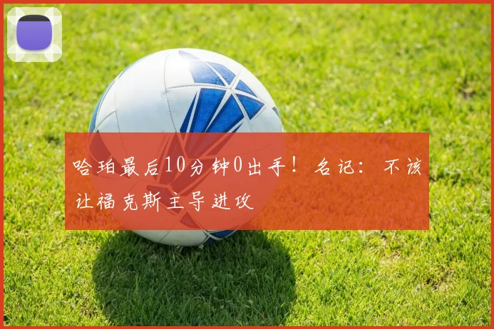 哈珀最后10分钟0出手！名记：不该让福克斯主导进攻