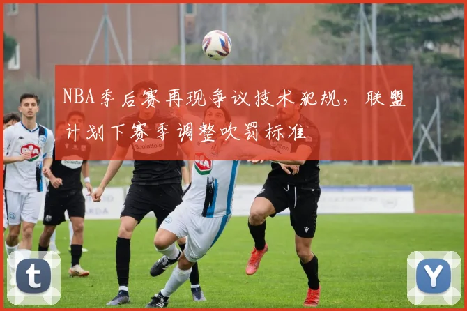 NBA季后赛再现争议技术犯规，联盟计划下赛季调整吹罚标准